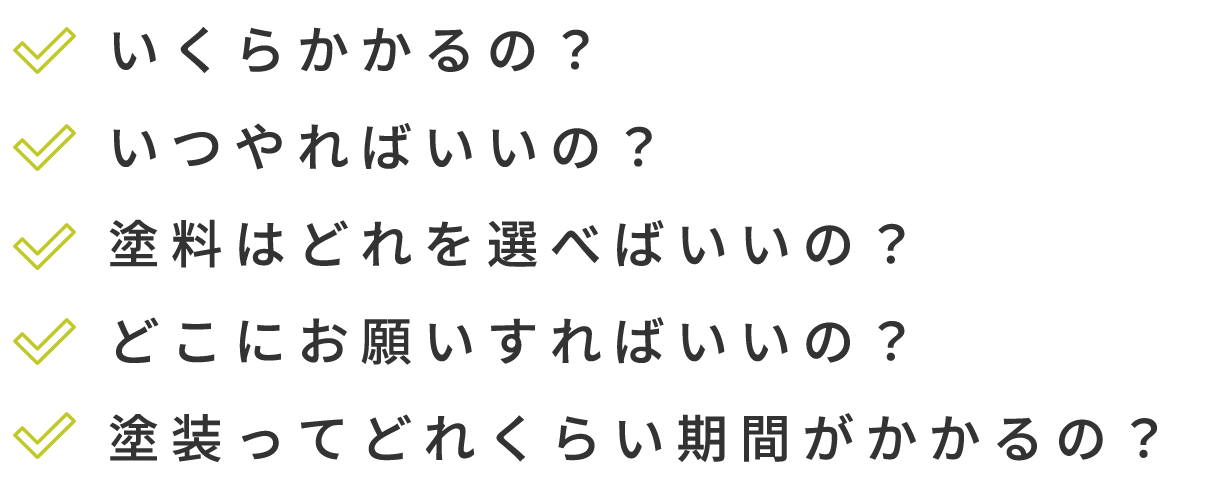 いくらかかるの？ いつやればいいの？ 塗料はどれを選べばいいの？ どこにお願いすればいいの？ 塗装ってどれくらい期間がかかるの？