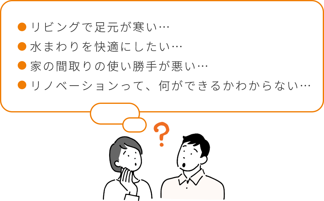 リビングで足元が寒い…。水まわりを快適にしたい…。家の間取りの使い勝手が悪い…。リノベーションって、何ができるかわからない…。