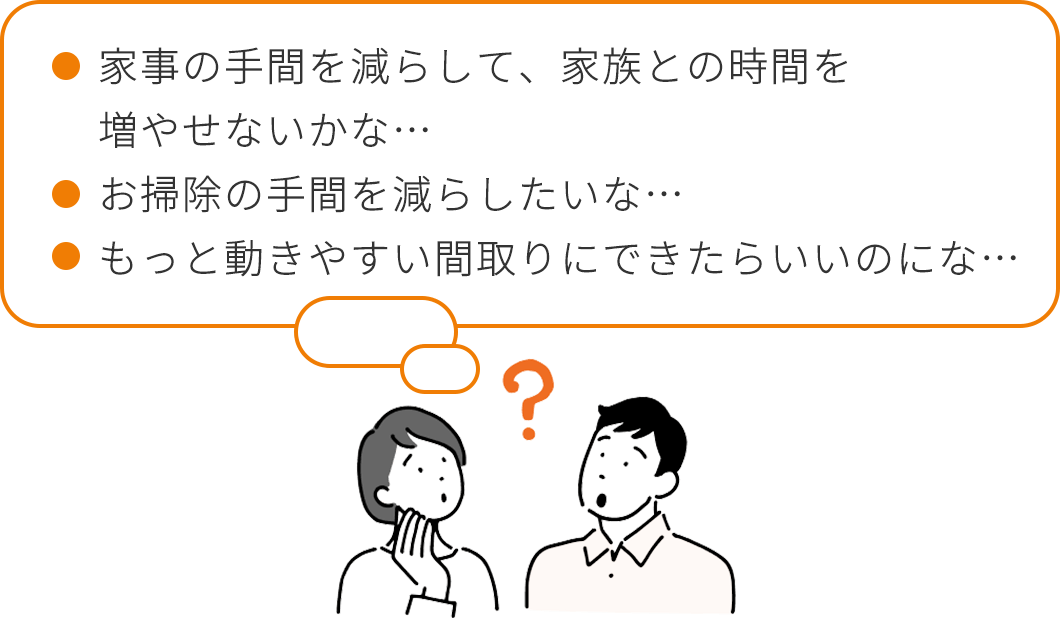 家事の手間を減らして、家族との時間を増やせないかな…。お掃除の手間を減らしたいな…。もっと動きやすい間取りにできたらいいのにな…。