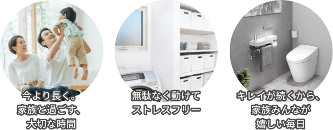今より長く家族と過ごす、大切な時間。無駄なく動けてストレスフリー。キレイが続くから、家族みんなが嬉しい毎日。