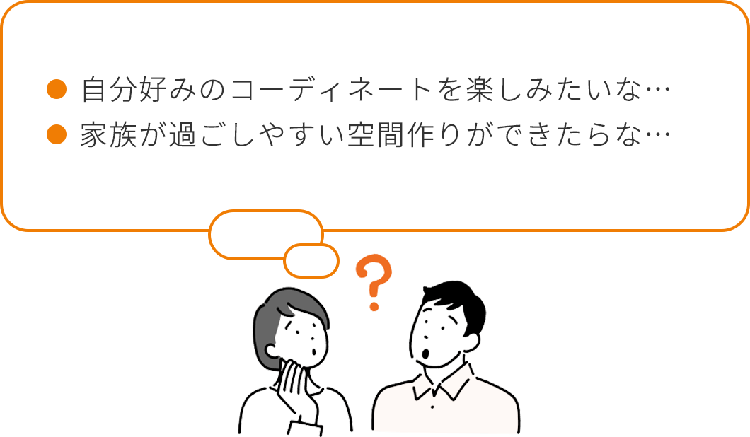 自分好みのコーディネートを楽しみたいな…。家族が過ごしやすい空間作りができたらな…。